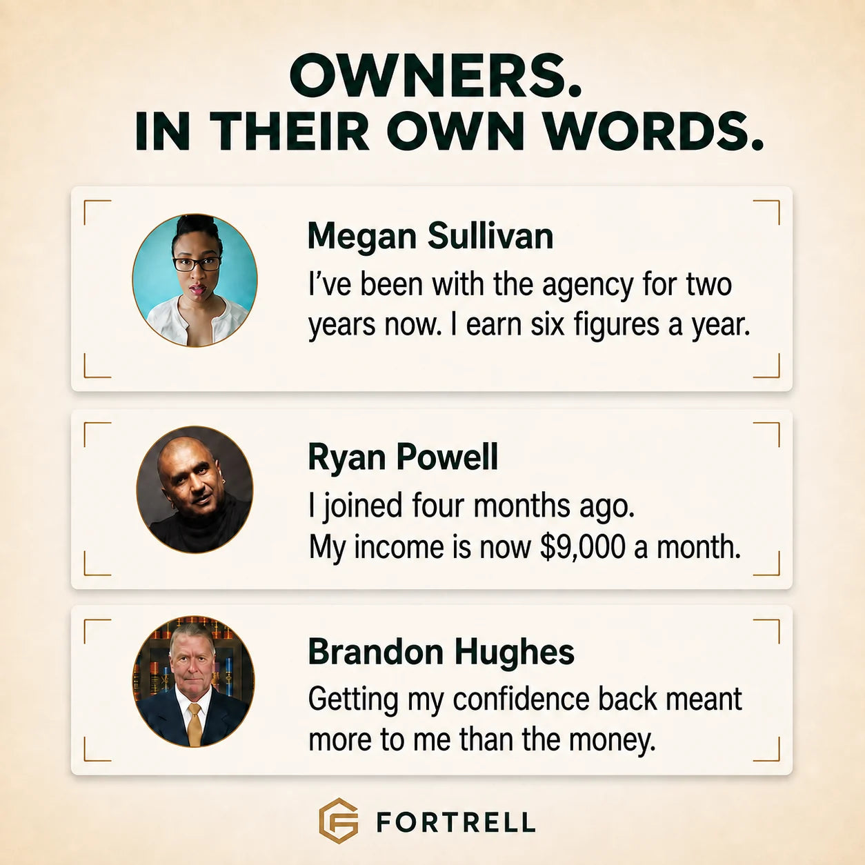 Megan Sullivan: I have been with the agency for two years and earn six figures a year. Ryan Powell: I joined four months ago. My income is now 9,000 dollars a month. Brandon Hughes: Getting my confidence back meant more to me than the money.